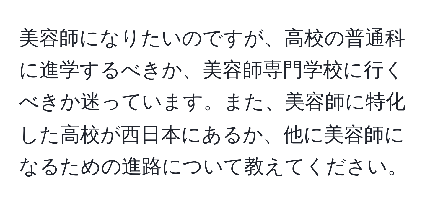 美容師になりたいのですが、高校の普通科に進学するべきか、美容師専門学校に行くべきか迷っています。また、美容師に特化した高校が西日本にあるか、他に美容師になるための進路について教えてください。