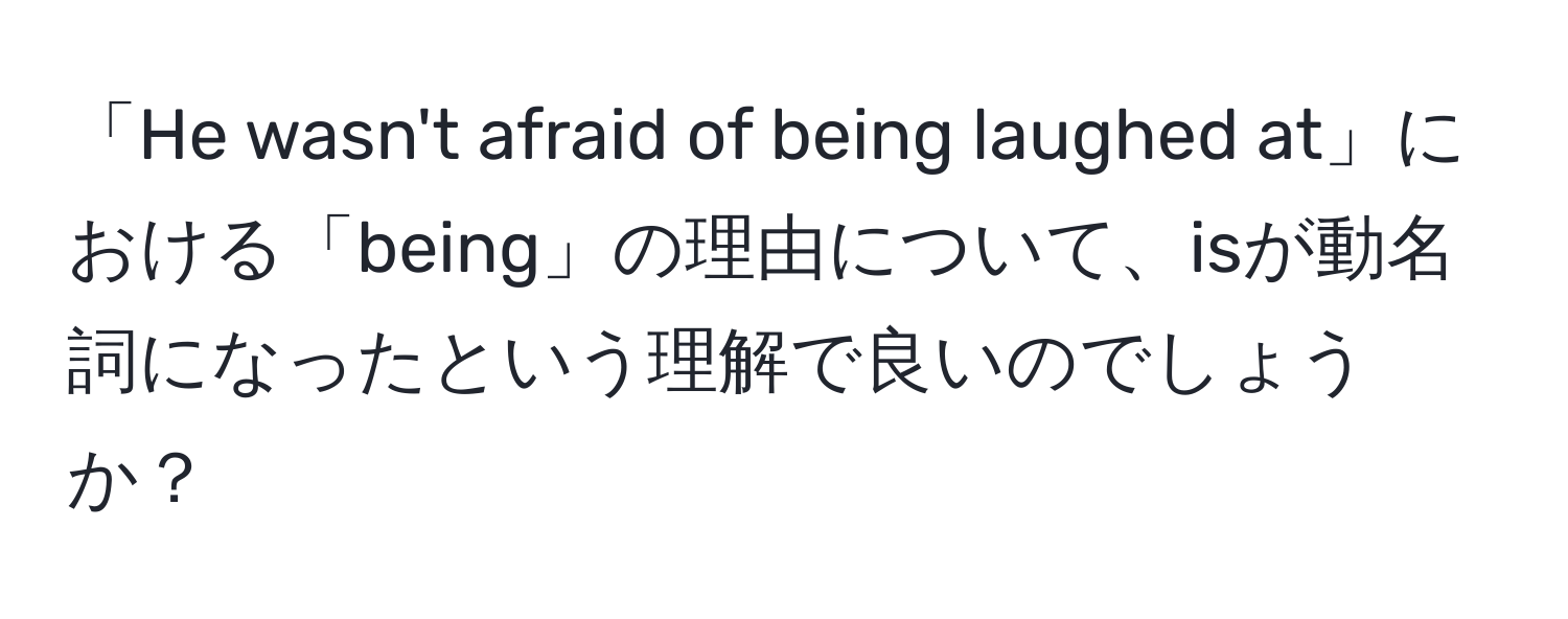 「He wasn't afraid of being laughed at」における「being」の理由について、isが動名詞になったという理解で良いのでしょうか？