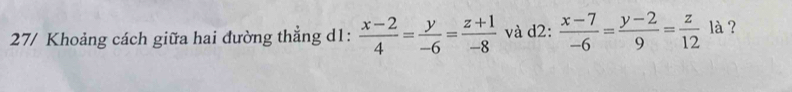 27/ Khoảng cách giữa hai đường thẳng d1:  (x-2)/4 = y/-6 = (z+1)/-8  và d2:  (x-7)/-6 = (y-2)/9 = z/12  là ?