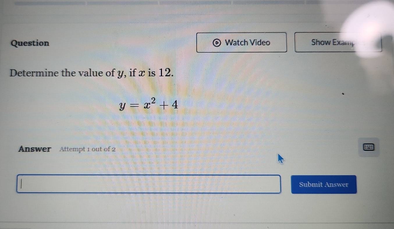 Question Watch Video Show Examp 
Determine the value of y, if x is 12.
y=x^2+4
Answer Attempt 1 out of 2 
Submit Answer