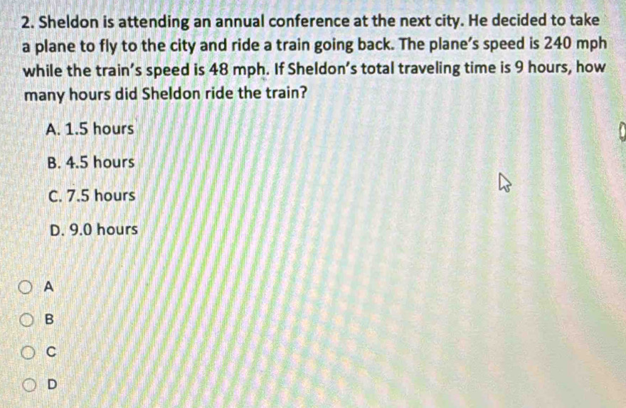 Sheldon is attending an annual conference at the next city. He decided to take
a plane to fly to the city and ride a train going back. The plane’s speed is 240 mph
while the train’s speed is 48 mph. If Sheldon’s total traveling time is 9 hours, how
many hours did Sheldon ride the train?
A. 1.5 hours
B. 4.5 hours
C. 7.5 hours
D. 9.0 hours
A
B
C
D