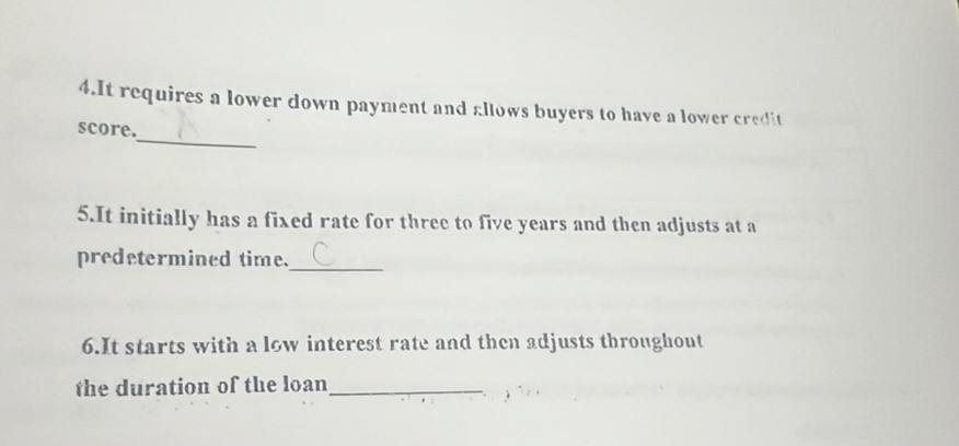 It requires a lower down payment and allows buyers to have a lower credit 
_ 
score. 
5.It initially has a fixed rate for three to five years and then adjusts at a 
predetermined time._ 
6.It starts with a low interest rate and then adjusts throughout 
the duration of the loan_