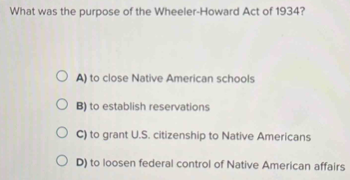 What was the purpose of the Wheeler-Howard Act of 1934?
A) to close Native American schools
B) to establish reservations
C) to grant U.S. citizenship to Native Americans
D) to loosen federal control of Native American affairs