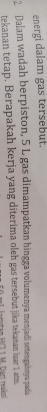 energi dalam gas tersebut. 
2. Dalam wadah berpiston, 5 L gas dimampatkan hingga volumenya menjadi setengahnya pada 
tekanan tetap. Berapakah kerja yang diterima oleh gas tersebut jika tekanan luar 1 atm. 
utan HCl 1 M. Darí reaksí