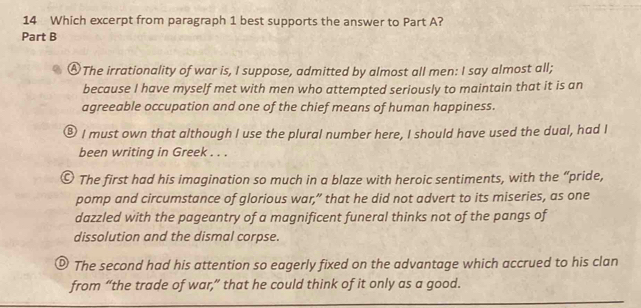 Which excerpt from paragraph 1 best supports the answer to Part A?
Part B
Ⓐ The irrationality of war is, I suppose, admitted by almost all men: I say almost all;
because I have myself met with men who attempted seriously to maintain that it is an
agreeable occupation and one of the chief means of human happiness.
⑧ I must own that although I use the plural number here, I should have used the dual, had I
been writing in Greek . . .
O The first had his imagination so much in a blaze with heroic sentiments, with the “pride,
pomp and circumstance of glorious war,” that he did not advert to its miseries, as one
dazzled with the pageantry of a magnificent funeral thinks not of the pangs of
dissolution and the dismal corpse.
® The second had his attention so eagerly fixed on the advantage which accrued to his clan
from “the trade of war,” that he could think of it only as a good.