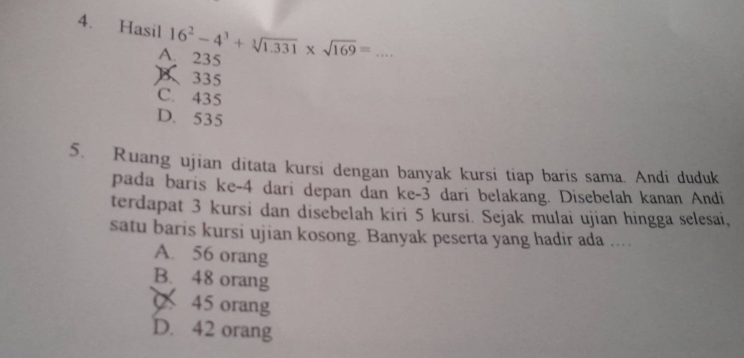 Hasil 16^2-4^3+sqrt[3](1.331)* sqrt(169)= _
A. 235
B 335
C. 435
D. 535
5. Ruang ujian ditata kursi dengan banyak kursi tiap baris sama. Andi duduk
pada baris ke -4 dari depan dan ke- 3 dari belakang. Disebelah kanan Andi
terdapat 3 kursi dan disebelah kiri 5 kursi. Sejak mulai ujian hingga selesai,
satu baris kursi ujian kosong. Banyak peserta yang hadir ada ..
A. 56 orang
B. 48 orang
45 orang
D. 42 orang