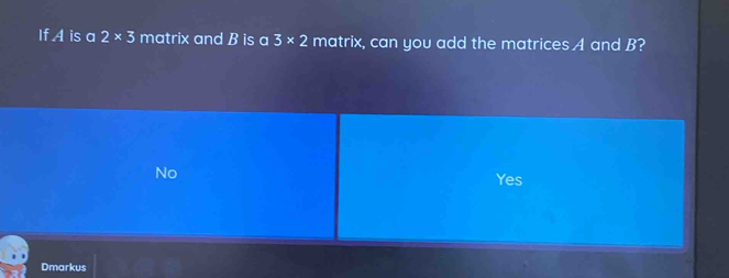 If A is a 2* 3 matrix and B is a 3* 2 matrix, can you add the matrices A and B?
No
Yes
Dmarkus