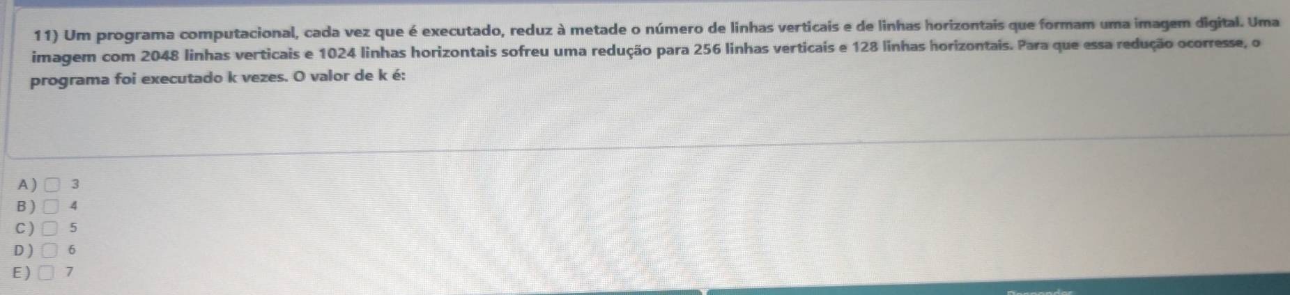 Um programa computacional, cada vez que é executado, reduz à metade o número de linhas verticais e de linhas horizontais que formam uma imagem digital. Uma
imagem com 2048 linhas verticais e 1024 linhas horizontais sofreu uma redução para 256 linhas verticais e 128 linhas horizontais. Para que essa redução ocorresse, o
programa foi executado k vezes. O valor de k é:
A ) □ 3
B) □ 4
C) 5
D ) 6
E) □ 7