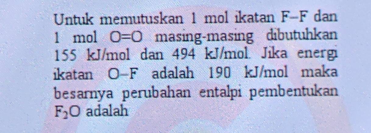 Untuk memutuskan 1 mol ikatan F-F dan
1 mol O=0 masing-masing dibutuhkan
155 kJ/mol dan 494 kJ/mol. Jika energi 
ikatan O-F adalah 190 kJ/mol maka 
besarnya perubahan entalpi pembentukan
F_2O adalah