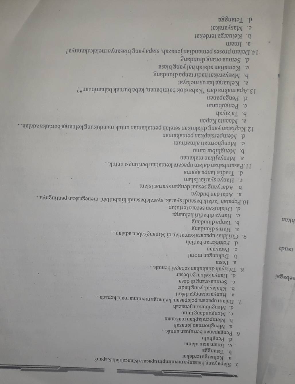 Siapa yang biasanya memimpin upacara Mancabiak Kapan?
a. Keluarga terdekat
b. Tetangga
c. Imam atau ulama
d. Penghulu
6. Pengapanan bertujuan untuk...
a. Menghormati jenazah
b. Mempersiapkan makanan
c, Mengundang tamu
d. Menguburkan jenazah
7. Dalam upacara pelepasan, keluarga meminta maaf kepada...
a. Hanya tetangga dekat
b. Khalayak yang hadir
c. Semua orang di desa
sebagai
d. Hanya keluarga besar
8. Ta'ziyah dilakukan sebagai bentuk...
a. Pesta
b. Dukungan moral
tanda c. Perayaan
d. Pemberian hadiah
9. Ciri khas upacara kematian di Minangkabau adalah...
a. Harus diundang
hkan
b. Tanpa diundang
c. Hanya dihadiri keluarga
d. Dilakukan secara tertutup
10.Pepatah ''adaik basandi syarak, syarak basandi kitabullah'' menegaskan pentingnya...
a. Adat dan budaya
b. Adat yang sesuai dengan syariat Islam
c. Hanya syariat Islam
d. Tradisi tanpa agama
11. Pasambahan dalam upacara kematian berfungsi untuk...
a. Menyajikan makanan
b. Menghibur tamu
c. Menghormati almarhum
d. Mempersiapkan pemakaman
12.Kegiatan yang dilakukan setelah pemakaman untuk mendukung keluarga berduka adalah...
a. Maanta Kapan
b. Ta'ziyah
c. Penguburan
d. Pengapanan
13. Apa makna dari ''Kaba elok baimbauan, kaba buruak bahambuan''?
a. Keluarga harus melayat
b. Masyarakat hadir tanpa diundang
c. Kematian adalah hal yang biasa
d. Semua orang diundang
14.Dalam proses pemandian jenazah, siapa yang biasanya melakukannya?
a. Imam
b. Keluarga terdekat
c. Masyarakat
d. Tetangga