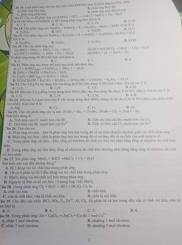 Cầu 16, Loại phân ứng nào sau đây luôn luôn KHÔNG phải là phản ứng oxi hỏa - khứ.
B. phản ứng thay thể
A. phân ứng hóa hợp.
Cầu 17. Cho sơ đồ phân ứng sau KMnO_4+HCl- KCl+MnCl_2+Cl_2+H_2O D. phản ứng trao đổi(vô cơ)
C. phân ứng phần hủy.
ệ số cân bằng của KMnO_4 à và HCI trong phân ứng theo thứ tự là
Câu 18, Cho phân ứng sau: Na_2SO_3+KMnO_4+Xto Na_2SO_4+MnO_2+KOH B. 1, 16. C. 2, 16. Chất D. 2, 18
A. 1, 8. XIJ
A. H_2SO_4. B. HCl
Câu 19, Cho phản ứng sau NaN NO_2+K_2Cr_2O_7+Xto NaNO_3+Cr_2(SO4)_3+K_2SO_4+H_2O C. NaOH D. H_2O.
Thất X là D. KOH.
A. Na_2SO_4. B. H_2SO_4. C. K_2SO_4.
Câu 20. Cho các phản ứng sau:
(a) 4HCl+PbO_2to PbCl_2+Cl_2+2H_2O. (b) HCl+NH_4HCO_3to NH_4Cl+CO_2+H_2O
(c) 2HCl+2HNO_3to 2NO_2+Cl_2+2H_2O. (d) 2HCl+Znto ZnCl_2+H_2.
56 9 phân ứng trong đó HCl thể hiện tính khử là
A. 2.
B. 3. C. 1. D. 4
Sâu 21. Phân ứng nào được thể hiện qua hình ảnh dưới đây:
A. Cr+6HNO_3(△ x)to Cr(NO_3)_3+3NO_2uparrow +3H_2O.
B. CrO_3+2NaOHto Na_2CrO_4+H_2O.
C. Cr_2O_3+6HCl_(4R)to 2CrCl_3+3H_2O.
D. 3CH_3CH_2OH+K_2CrO_7+4H_2SO_4to 3CH_3CHO+Cr(SO4)_3+K_2SO_4+7H_2O.
Cầu 22. Cho 5,6 g Fe tác dụng hết với dung dịch HCl thu được V(lit) khí ở đktc. Giả trị của V là
A. 1,12. B. 2,24 C. 5,6 D. 8,96
Câu 23. Hòa tan 3,2 g đồng trong dung dịch HNO_3 đặc, dư, đun nông thu được V lít NO_2(dktc). Giá trị của V là
A. 1,12. B. 2,24. C. 3,36. D. 4,48
Cầu 24. Hòa tan 8,4 gam kim loại R vào trong dung dịch HNO) loãng dư thì thu 3,36 lít NO (đktc, sản phẩm khứ
luy nhất). Kim loại R là
A. Mg B. Cu. C. Fe. D. Zn
Câu 25. Cho các phản ứng xảy ra sau: 2FeBr_2+Br_2to 2FeBr_3;2NaBr+Cl_2to 2NaCl+Br_2
Phát biểu đúng là
A. Tính khử của Cí mạnh hơn của Br° B. Tính 0x1 hỏa của Br_2 mạnh hơn của Cl_2.
C. Tính khử của Br` mạnh hơn của Fe^(2+) D. Tỉnh oxi hỏa của Cl_2 mạnh hơn của Fe^(3+)
Câu 26. Tìm câu sai
A. Phản ứng oxi hóa - khử là phản ứng hóa học trong đó có sự dịch chuyển electron giữa các chất phân ứng.
B. Phân ứng oxi hóa - khử là phản ứng hóa học trong đó có sự thay dổi số oxi hóa của một nguyên tổ.
C. Trong phân ứng oxi hóa - khử, tổng số electron do chất oxi hóa cho phải bằng tổng số electron do chất khử
nhận.
D. Trong phản ứng oxỉ hóa khử, tổng số electron do chất khử nhường phải đúng bằng tổng số electron mà chất
bxi hóa nhận.
Câu 27. Xét phản ứng: MnO_2+4HClto MnCl_2+Cl_2+H_2O
Phát biểu nào sau đây không đủng?
A. HCl đóng vai trò chất khử trong phản ứng.
B. Tất cả 4 phân tử HCl đều đóng vai trò chất khử trong phản ứng.
C. MnO_2 đóng vai trò chất oxi hóa trong phản ứng.
D. Nguyên tử Mn có số oxi hóa +4 trong hợp chất MnO_2
Cầu 28. Trong phản ứng CI_2+H_2Oto HCI+HCI+HCIO,CI_d
A. chất oxi hóa. B. chất khử.
C. vừa là chất khử, vừa là chất oxi hóa. D. chất bị oxi hỏa.
Tầu 29. Cho dãy các chất: HCI,SO_2,F_2,Fe^(2+),Al,Cl_2. Số phân tử và ion trong dãy vừa có tính oxi hóa, vừa có
nh khử là
A. 3. B. 4. C. 5. D. 6.
âu 30. Trong phản ứng: Zn+CuCl_2to ZnCl_2+Cuthi1 mol Cu^(2+)
A. nhận I mol electron. B. nhường 1 mol electron.
C. nhận 2 mol electron. D. nhường 2 mol electron.
2