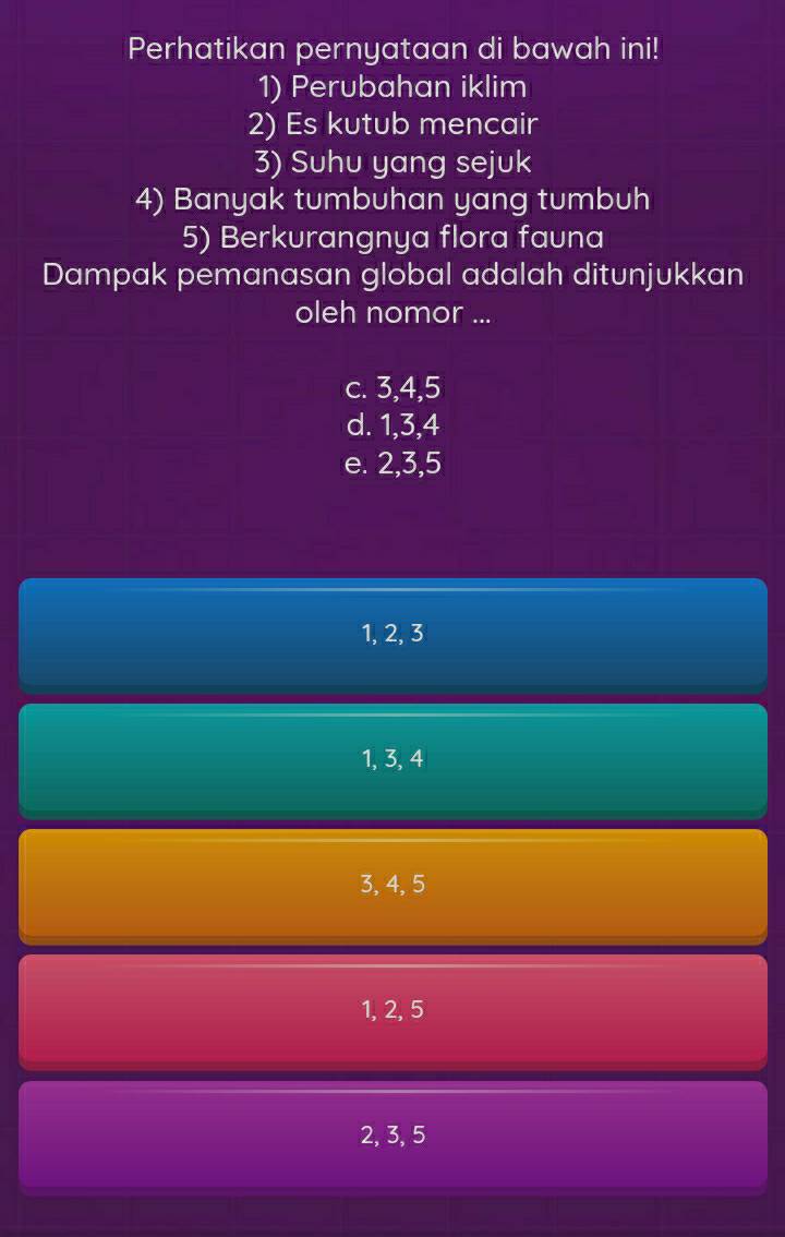 Perhatikan pernyataan di bawah ini!
1) Perubahan iklim
2) Es kutub mencair
3) Suhu yang sejuk
4) Banyak tumbuhan yang tumbuh
5) Berkurangnya flora fauna
Dampak pemanasan global adalah ditunjukkan
oleh nomor ...
c. 3, 4, 5
d. 1, 3, 4
e. 2, 3, 5
1, 2, 3
1, 3, 4
3, 4, 5
1, 2, 5
2, 3, 5