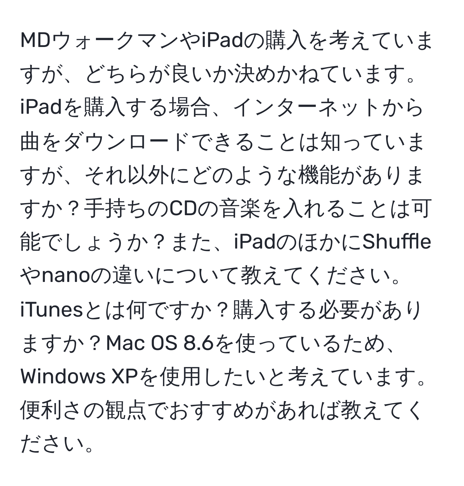 MDウォークマンやiPadの購入を考えていますが、どちらが良いか決めかねています。iPadを購入する場合、インターネットから曲をダウンロードできることは知っていますが、それ以外にどのような機能がありますか？手持ちのCDの音楽を入れることは可能でしょうか？また、iPadのほかにShuffleやnanoの違いについて教えてください。iTunesとは何ですか？購入する必要がありますか？Mac OS 8.6を使っているため、Windows XPを使用したいと考えています。便利さの観点でおすすめがあれば教えてください。