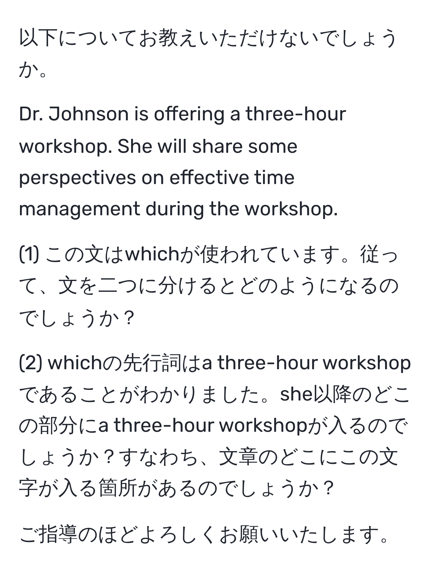 以下についてお教えいただけないでしょうか。  

Dr. Johnson is offering a three-hour workshop. She will share some perspectives on effective time management during the workshop.

(1) この文はwhichが使われています。従って、文を二つに分けるとどのようになるのでしょうか？

(2) whichの先行詞はa three-hour workshopであることがわかりました。she以降のどこの部分にa three-hour workshopが入るのでしょうか？すなわち、文章のどこにこの文字が入る箇所があるのでしょうか？

ご指導のほどよろしくお願いいたします。