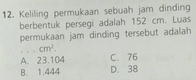 Keliling permukaan sebuah jam dinding
berbentuk persegi adalah 152 cm. Luas
permukaan jam dinding tersebut adalah
cm^2.
A. 23.104 C. 76
B. 1.444 D. 38