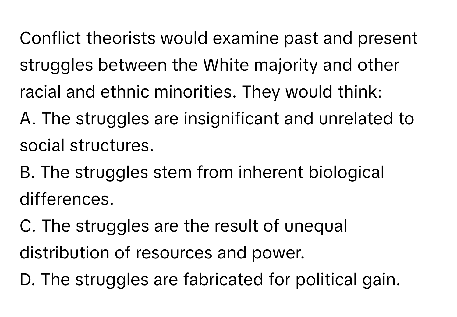 Conflict theorists would examine past and present struggles between the White majority and other racial and ethnic minorities. They would think:

A. The struggles are insignificant and unrelated to social structures.
B. The struggles stem from inherent biological differences.
C. The struggles are the result of unequal distribution of resources and power.
D. The struggles are fabricated for political gain.