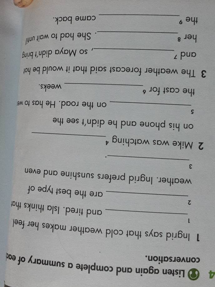 Listen again and complete a summary of ead 
conversation. 
1 Ingrid says that cold weather makes her feel 
1 
_and tired. Isla thinks that 
2_ are the best type of 
weather. Ingrid prefers sunshine and even 
_ 
3 
_ 
2 Mike was watching 
on his phone and he didn't see the 
5 
_on the road. He has to w 
the cast for _weeks. 
3 The weather forecast said that it would be hot 
and 
_, so Maya didn't bring 
her 8
_. She had to wait until 
the ⁹_ came back.