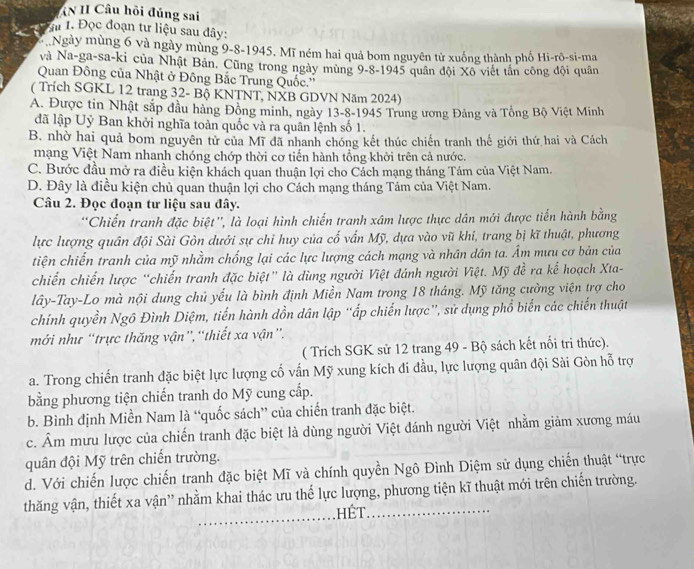 AN II Câu hồi đúng sai
Ấ 1. Đọc đoạn tư liệu sau đây:
*  Ngày mùng 6 và ngày mùng 9-8-1945. Mĩ ném hai quả bom nguyên tử xuống thành phố Hi-rô-si-ma
và Na-ga-sa-ki của Nhật Bản. Cũng trong ngày mùng 9-8-1945 quân đội Xô viết tần công đội quân
Quan Đông của Nhật ở Đông Bắc Trung Quốc.''
( Trích SGKL 12 trang 32- Bộ KNTNT, NXB GDVN Năm 2024)
A. Được tin Nhật sắp đầu hàng Đồng minh, ngày 13-8-1945 Trung ương Đảng và Tổng Bộ Việt Minh
đã lập Uỷ Ban khởi nghĩa toàn quốc và ra quân lệnh số 1.
B. nhờ hai quả bom nguyên tử của Mĩ đã nhanh chóng kết thúc chiến tranh thế giới thứ hai và Cách
mạng Việt Nam nhanh chóng chớp thời cơ tiến hành tổng khởi trên cả nước.
C. Bước đầu mở ra điều kiện khách quan thuận lợi cho Cách mạng tháng Tám của Việt Nam.
D. Đây là điều kiện chủ quan thuận lợi cho Cách mạng tháng Tám của Việt Nam.
Câu 2. Đọc đoạn tư liệu sau đây.
''Chiến tranh đặc biệt'', là loại hình chiến tranh xâm lược thực dân mới được tiến hành bằng
lực lượng quân đội Sài Gòn dưới sự chỉ huy của cố vấn Mỹ, dựa vào vũ khi, trang bị kĩ thuật, phương
tiện chiến tranh của mỹ nhằm chống lại các lực lượng cách mạng và nhân dân ta. Âm mưu cơ bản của
chiến chiến lược “chiến tranh đặc biệt” là dùng người Việt đánh người Việt. Mỹ đề ra kể hoạch Xta-
lây-Tay-Lo mà nội dung chủ yếu là bình định Miền Nam trong 18 tháng. Mỹ tăng cường viện trợ cho
chính quyền Ngô Đình Diệm, tiến hành dồn dân lập 'ấp chiến lược'', sử dụng phổ biến các chiến thuật
mới như “trực thăng vận”,“thiết xa vận”.
( Trích SGK sử 12 trang 49 - Bộ sách kết nổi tri thức).
a. Trong chiến tranh đặc biệt lực lượng cổ vấn Mỹ xung kích di đầu, lực lượng quân đội Sài Gòn hỗ trợ
bằng phương tiện chiến tranh do Mỹ cung cấp.
b. Bình định Miền Nam là “quốc sách” của chiến tranh đặc biệt.
c. Âm mưu lược của chiến tranh đặc biệt là dùng người Việt đánh người Việt nhằm giảm xương máu
quân đội Mỹ trên chiến trường.
d. Với chiến lược chiến tranh đặc biệt Mĩ và chính quyền Ngô Đình Diệm sử dụng chiến thuật “trực
thăng vận, thiết xa vận' nhằm khai thác ưu thế lực lượng, phương tiện kĩ thuật mới trên chiến trường.
hết