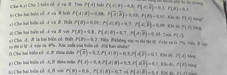 ang tổ tuyên phố bị tắc đường 
Câu 4.a) Cho 2 biến cố A và B. Tìm P(A) biết P(A|B)=0,8; P(A|overline B)=0,3. P(B)=0,4. 
b) Cho hai biến cố A và B biết P(A|B)=0,08; P(overline A|overline B)=0,63; P(B)=0,03 Khi đó P(A) bǎng? 
c) Cho hai biến cố A và B. Biết P(B)=0,01; P(A|B)=0,7; P(A|overline B)=0.09. Khi đó P(A) bǎng 
d) Cho hai biển cổ A và B với P(B)=0.8, P(A|B)=0,7, P(A|overline B)=0,45.Tinh P(A). 
e) Cho A, B là hai biến cổ. Biết P(B)=0.2.Nếu Bkhông xãy ra thì thì lệ A xảy ra là 2%. Nếu B xây 
ra thì tỉ lệ A xảy ra 4%. Xác suất của biến cố Alà bao nhiêu? 
f) Cho hai biển cố A, B thỏa mãn P(overline B)=0,2; P(A|B)=0,5; P(A|overline B)=0,3 Khi đó, P(A) bāng 
g) Cho hai biến cổ A, B thỏa mãn P(A)=0,4; P(A|B)=0,5; P(A|overline B)=0,1. Khi đó, P(B) bǎng 
h) Cho hai biến cố A, B với P(B)=0.6, P(A|B)=0.7 và P(A|overline B)=0.4. Khi do. P(A) bãng