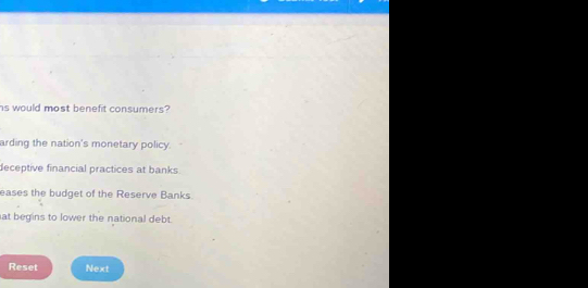 hs would most benefit consumers?
arding the nation's monetary policy.
deceptive financial practices at banks
eases the budget of the Reserve Banks
at begins to lower the national debt.
Reset Next