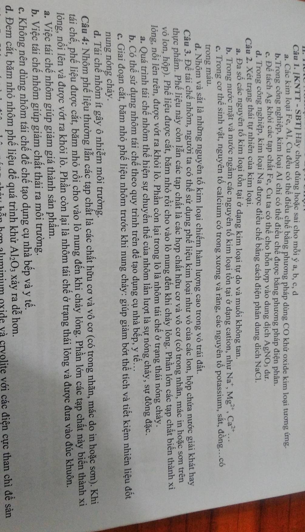 [KNTT - SBT] Hãy chọn đúng hoặc sai cho mỗi ý a, b, c, d
a. Các kim loại Fe, Al, Cu đều có thể điều chế bằng phương pháp dùng CO khử oxide kim loại tương ứng.
b.Trong công nghiệp, kim loại Al chỉ có thể điều chế được bằng phương pháp điện phân.
c. Để tách Ag khỏi các tạp chất Fe, Cu ta có thể cho hỗn hợp vào dung dịch AgNO_3 du.
d. Trong công nghiệp, kim loại Na được điều chế bằng cách điện phân dung dịch NaCl.
Câu 2. Xét trạng thái tự nhiên của kim loại.
a. Đa số các nguyên tố kim loại tồn tại ở dạng kim loại tự do và muối không tan.
b. Trong nước mặt và nước ngầm các nguyên tố kim loại tồn tại ở dạng cation, như Na^+,Mg^(2+),Ca^(2+)...
c. Trong cơ thể sinh vật, nguyên tố calcium có trong xương và răng, các nguyên tố potassium, sắt, đồng...có
trong máu.
d. Nhôm và sắt là những nguyên tố kim loại chiếm hàm lượng cao trong vỏ trái đất.
Câu 3. Để tái chế nhôm, người ta có thể sử dụng phế liệu kim loại như vỏ của các lon, hộp chứa nước giải khát hay
thực phẩm. Phế liệu này còn lẫn các tạp chất là các hợp chất hữu cơ và vô cơ (có trong nhãn, mác in hoặc sơn trên
vỏ lon, hộp). Phế liệu được cắt, băm nhỏ rồi cho vào lồ nung đến khi chảy lỏng. Phần lớn các tạp chất biến thành xi
lỏng, nổi lên trên, được vớt ra khỏi lò. Phần còn lại trong lò là nhôm tái chế ở trạng thái nóng chảy.
a. Quá trình tái chế nhôm thể hiện sự chuyển thể của nhôm lần lượt là sự nóng chảy, sự đông đặc.
b. Có thể sử dụng nhôm tái chế theo quy trình trên để tạo dụng cụ nhà bếp, y tế...
c. Giai đoạn cắt, băm nhỏ phế liệu nhôm trước khi nung chảy: giúp giảm bớt thể tích và tiết kiệm nhiên liệu đốt
nung nóng chảy.
d. Tái chế nhôm ít gây ô nhiễm môi trường.
Câu 4: Nhôm phế liệu thường lẫn các tạp chất là các chất hữu cơ và vô cơ (có trong nhãn, mác do in hoặc sơn). Khi
tái chế, phế liệu được cắt, băm nhỏ rồi cho vào lò nung đến khi chảy lỏng. Phần lớn các tạp chất này biến thành xi
lỏng, nổi lên và được vớt ra khỏi lò. Phần còn lại là nhôm tái chế ở trạng thái lỏng và được đưa vào đúc khuôn.
a. Việc tái chế nhôm giúp giảm giá thành sản phầm.
b. Việc tái chế nhôm giúp giảm chất thải ra môi trường.
c. Không nên dùng nhôm tái chế để chế tạo dụng cụ nhà bếp và y tế.
d. Đem cắt, băm nhỏ nhôm phế liệu để quá trình khử Al_2O_3 xảy ra dễ hơn.
n aluminium oxide và cryolite với các điện cực than chì đề sản