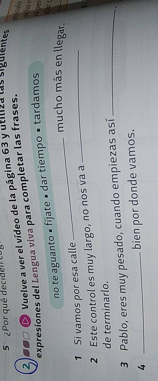 5 ¿Por qué deciden co
S0□ O Vuelve a ver el vídeo de la página 63 y utiliza las siguientes 
2 expresiones del Lengua viva para completar las frases. 
ehículo 
uchor 
no te aguanto É fíjate é dar tiempo ■ tardamos 
sper 
ajarc 
_mucho más en llegar. 
1 Si vamos por esa calle_ 
2 Este control es muy largo, no nos va a 
de terminarlo. 
3 Pablo, eres muy pesado, cuando empiezas así_ 
4 
_bien por donde vamos.