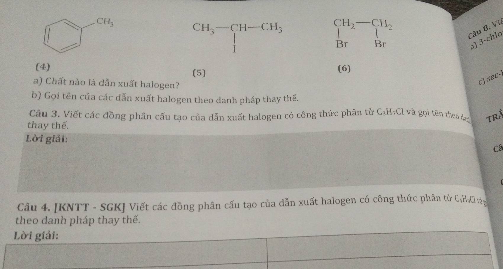 CH_3-CH-CH_3
beginarrayr CH_2-CH_2 Brendarray
Câu 8. Vi
a) 3-chlc
(4) (6)
(5)
a) Chất nào là dẫn xuất halogen?
c) sec-
b) Gọi tên của các dẫn xuất halogen theo danh pháp thay thế.
Câu 3. Viết các đồng phân cấu tạo của dẫn xuất halogen có công thức phân tử C_3H_7Cl và gọi tên theo danh TRÁ
thay thế.
Lời giải:
Câ
Câu 4. [KNTT - SGK] Viết các đồng phân cấu tạo của dẫn xuất halogen có công thức phân tử C4HợCl vàg
theo danh pháp thay thế.
Lời giải: