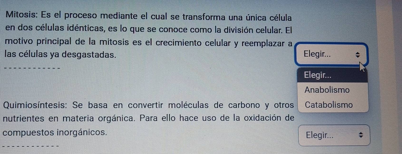 Mitosis: Es el proceso mediante el cual se transforma una única célula
en dos células idénticas, es lo que se conoce como la división celular. El
motivo principal de la mitosis es el crecimiento celular y reemplazar a
las células ya desgastadas. Elegir...
Elegir...
Anabolismo
Quimiosíntesis: Se basa en convertir moléculas de carbono y otros Catabolismo
nutrientes en materia orgánica. Para ello hace uso de la oxidación de
compuestos inorgánicos. Elegir..