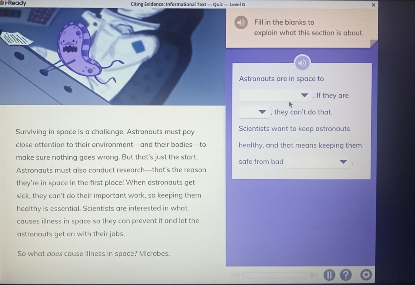 i-Ready Citing Evidence: Informational Text — Quiz — Level G 
D Fill in the blanks to 
explain what this section is about. 
Astronauts are in space to 
. If they are 
, they can't do that. 
Surviving in space is a challenge. Astronauts must pay 
Scientists want to keep astronauts 
close attention to their environment—and their bodies—to healthy, and that means keeping them 
make sure nothing goes wrong. But that's just the start. 
safe from bad 
Astronauts must also conduct research—that’s the reason 
they're in space in the first place! When astronauts get 
sick, they can't do their important work, so keeping them 
healthy is essential. Scientists are interested in what 
causes illness in space so they can prevent it and let the 
astronauts get on with their jobs. 
So what does cause illness in space? Microbes.