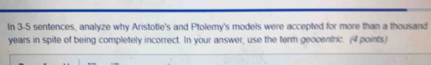 In 3-5 sentences, analyze why Aristotle's and Ptolemy's models were accepted for more than a thousand 
years in spite of being completely incorrect. In your answer, use the term geocentric. (4 points)