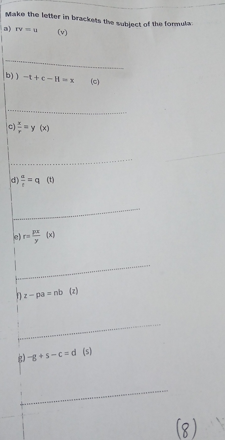 Make the letter in brackets the subject of the formula: 
a) rv=u (v) 
_ 
b)) -t+c-H=x (c) 
_ 
c)  x/r =y(x)
_ 
_ 
d)  a/t =q (t) 
_ 
e) r= px/y (x)
_ 
f) z-pa=nb (z) 
_ 
_ 
_ 
g) -g+s-c=d(s)
_ 
8 )