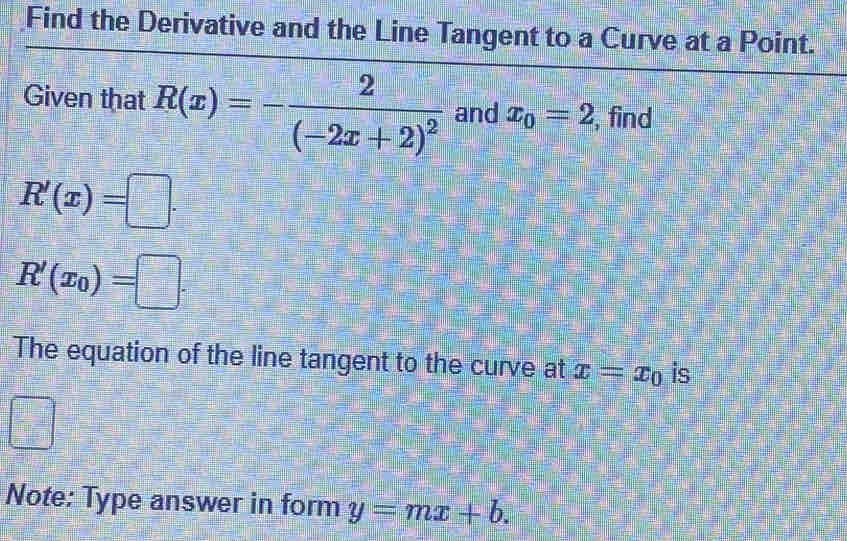 Find the Derivative and the Line Tangent to a Curve at a Point. 
Given that R(x)=-frac 2(-2x+2)^2 and x_0=2 , find
R'(x)=□.
R'(x_0)=□. 
The equation of the line tangent to the curve at x=x_0 is
=□^
Note: Type answer in form y=mx+b.