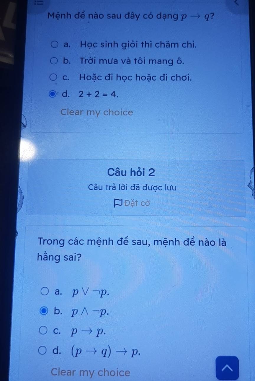 Mệnh đề nào sau đây có dạng pto q ?
a. Học sinh giỏi thì chăm chỉ.
b. Trời mưa và tôi mang ô.
c. Hoặc đi học hoặc đi chơi.
d. 2+2=4. 
Clear my choice
Câu hỏi 2
Câu trả lời đã được lưu
* Đặt cờ
Trong các mệnh đề sau, mệnh đề nào là
hằng sai?
a. pvee neg p.
b. pwedge neg p.
C. pto p.
d. (pto q)to p. 
Clear my choice