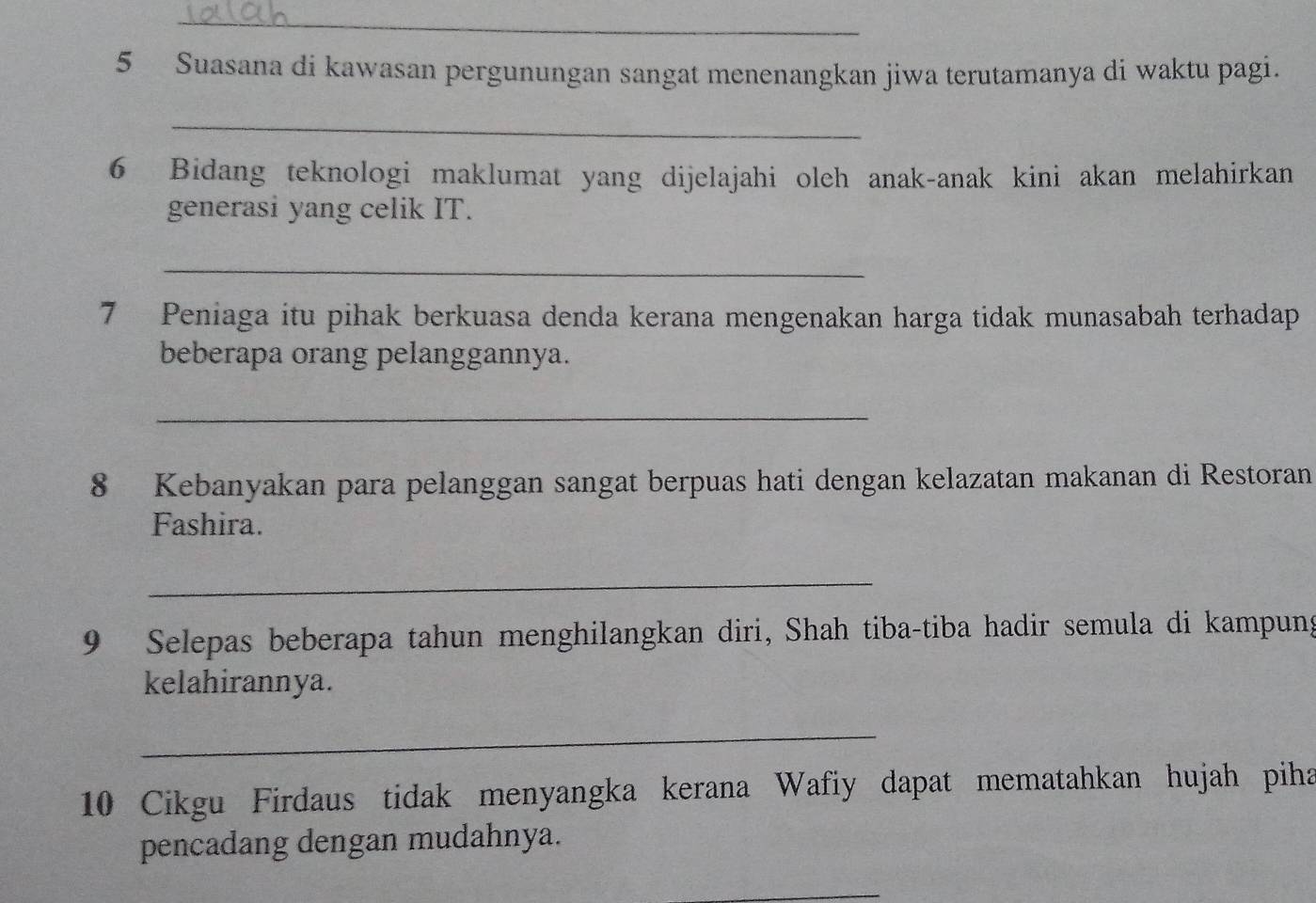 Suasana di kawasan pergunungan sangat menenangkan jiwa terutamanya di waktu pagi. 
_ 
6 Bidang teknologi maklumat yang dijelajahi oleh anak-anak kini akan melahirkan 
generasi yang celik IT. 
_ 
7 Peniaga itu pihak berkuasa denda kerana mengenakan harga tidak munasabah terhadap 
beberapa orang pelanggannya. 
_ 
8 Kebanyakan para pelanggan sangat berpuas hati dengan kelazatan makanan di Restoran 
Fashira. 
_ 
9 Selepas beberapa tahun menghilangkan diri, Shah tiba-tiba hadir semula di kampung 
kelahirannya. 
_ 
10 Cikgu Firdaus tidak menyangka kerana Wafiy dapat mematahkan hujah piha 
pencadang dengan mudahnya. 
_