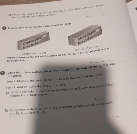 Write a formula to find the total cost, $C, for c car drivers and v van drivers 
to cross the bridge in their vehicles.
c=
Biscuits are sold in two pack sizes, small and 
biscuits Chocolate 
contains B b 
contains b biscuits 
Write a formula for the total number of biscuits, N, in p small packets and P
large packets. 
_ 
Lottie finds these instructions on the internet for working out the surface area N=
of a prism. 
Step 1: Multiply the perimeter of the base by the height of the prism. 
Step 2: Add on twice the area of the base. 
a) Write a formula for the surface area of a prism, S, with base perimeter p. 
_ 
height h and base area A.
S=
b) Using your answer to part a, work out the surface area of a prism with 
_
p=20, h=6 and A=24.