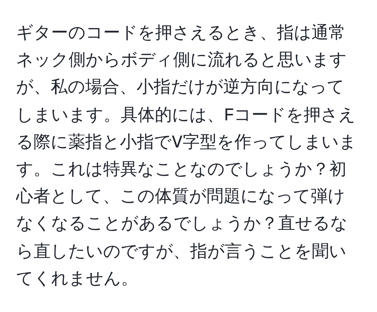 ギターのコードを押さえるとき、指は通常ネック側からボディ側に流れると思いますが、私の場合、小指だけが逆方向になってしまいます。具体的には、Fコードを押さえる際に薬指と小指でV字型を作ってしまいます。これは特異なことなのでしょうか？初心者として、この体質が問題になって弾けなくなることがあるでしょうか？直せるなら直したいのですが、指が言うことを聞いてくれません。