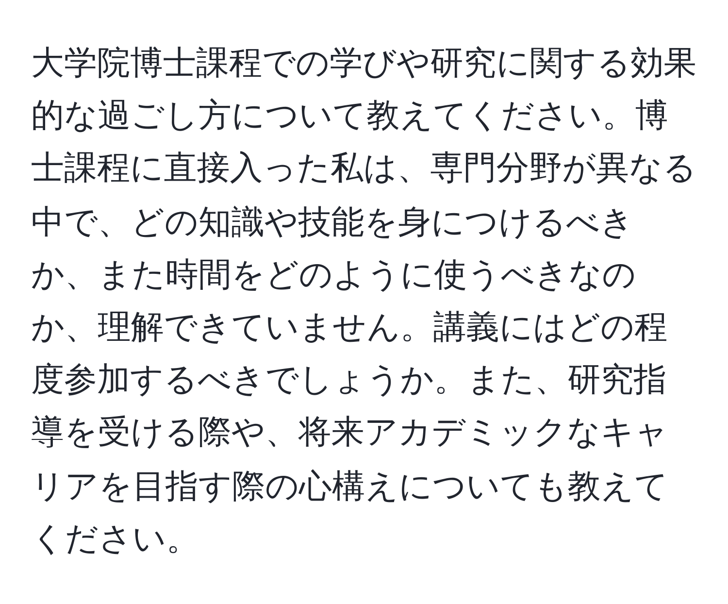 大学院博士課程での学びや研究に関する効果的な過ごし方について教えてください。博士課程に直接入った私は、専門分野が異なる中で、どの知識や技能を身につけるべきか、また時間をどのように使うべきなのか、理解できていません。講義にはどの程度参加するべきでしょうか。また、研究指導を受ける際や、将来アカデミックなキャリアを目指す際の心構えについても教えてください。