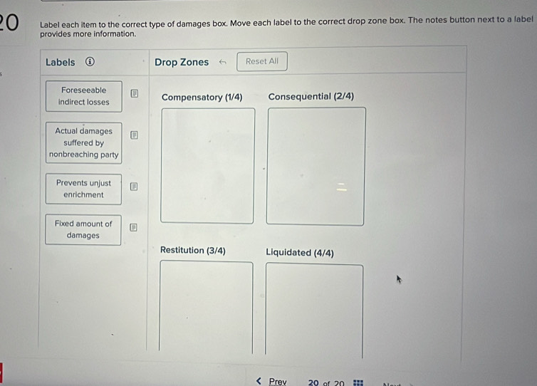 Label each item to the correct type of damages box. Move each label to the correct drop zone box. The notes button next to a label 
provides more information. 
Labels Drop Zones Reset All 
Foreseeable 
indirect losses Compensatory (1/4) Consequential (2/4)
Actual damages 
suffered by 
nonbreaching party 
Prevents unjust 
enrichment 
Fixed amount of 
damages 
Restitution (3/4) Liquidated (4/4)
Prev 20 of 20