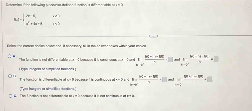 Determine if the following piecewise-defined function is differentiable at x=0.
f(x)=beginarrayl 2x-5,x≥ 0 x^2+4x-5,x<0endarray.
Select the correct choice below and, if necessary, fill in the answer boxes within your choice.
A.
The function is not differentiable at x=0 because it is continuous at x=0 and limlimits _hto 0^- (f(0+h)-f(0))/h =□ and limlimits _hto 0^+ (f(0+h)-f(0))/h =□. 
(Type integers or simplified fractions.)
B.
The function is differentiable at x=0 because it is continuous at x=0 and limlimits _hto 0^- (f(0+h)-f(0))/h =□ and limlimits _hto 0^+ (f(0+h)-f(0))/h =□. 
(Type integers or simplified fractions.)
C. The function is not differentiable at x=0 because it is not continuous at x=0.