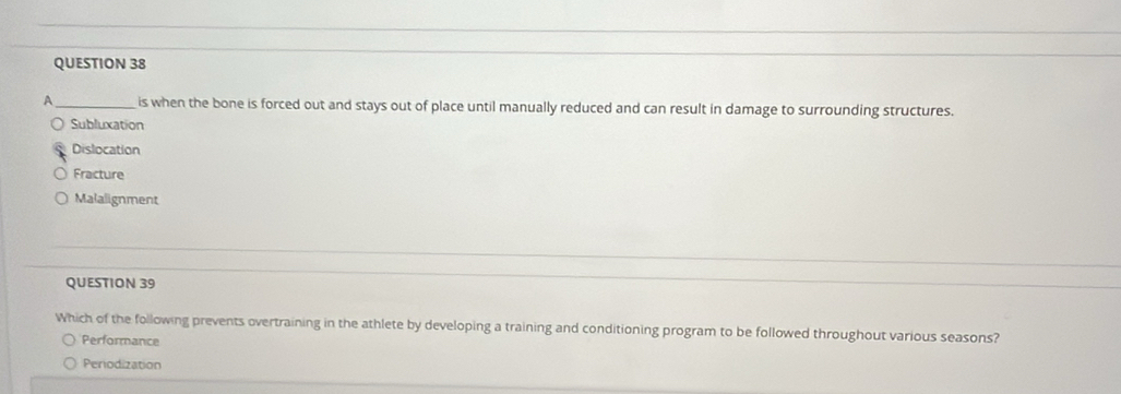 A _is when the bone is forced out and stays out of place until manually reduced and can result in damage to surrounding structures.
Subluxation
Dislocation
Fracture
Malalignment
QUESTION 39
Which of the following prevents overtraining in the athlete by developing a training and conditioning program to be followed throughout various seasons?
Performance
Periodization