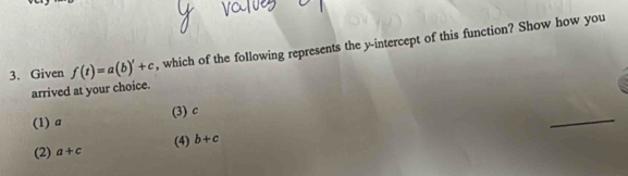 Given f(t)=a(b)'+c , which of the following represents the y-intercept of this function? Show how you
arrived at your choice.
(3) c
(1) a
_
(4) b+c
(2) a+c