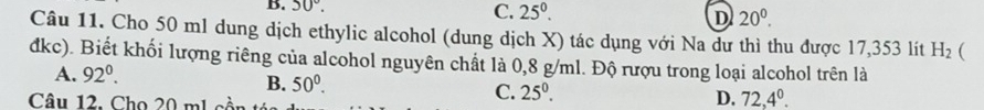 50°. C. 25^0. D 20^0. 
Câu 11. Cho 50 ml dung dịch ethylic alcohol (dung dịch X) tác dụng với Na dư thì thu được 17,353 lít H_2 
dkc). Biết khối lượng riêng của alcohol nguyên chất là 0,8 g/ml. Độ rượu trong loại alcohol trên là
A. 92°.
B. 50°. C. 25^0. D. 72,4^0. 
Câu 12. Cho 20 mL cồn t