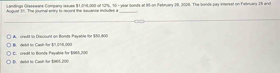 Landings Glassware Company issues $1,016,000 of 12%, 10 - year bonds at 95 on February 28, 2026. The bonds pay interest on February 28 and
August 31. The journal entry to record the issuance includes a_
A. credit to Discount on Bonds Payable for $50,800
B. debit to Cash for $1,016,000
C. credit to Bonds Payable for $965,200
D. debit to Cash for $965,200