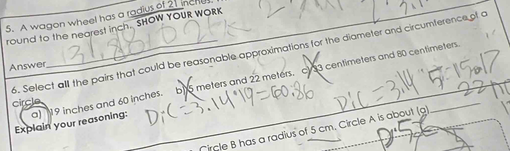 A wagon wheel has a radius of 21 inche
round to the nearest inch. SHOW YOUR WORK
6. Select all the pairs that could be reasonable approximations for the diameter and circumference of a
Answer
a) 19 inches and 60 inches. b) 5 meters and 22 meters. cV 33 centimeters and 80 centimeters.
circle
Explain your reasoning:
Nircle B has a radius of 5 cm. Circle A is about (a