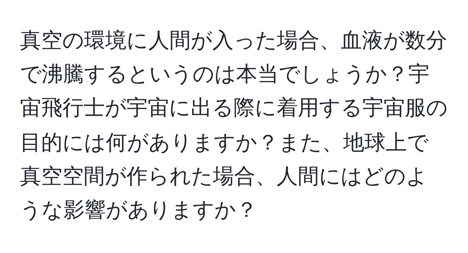 真空の環境に人間が入った場合、血液が数分で沸騰するというのは本当でしょうか？宇宙飛行士が宇宙に出る際に着用する宇宙服の目的には何がありますか？また、地球上で真空空間が作られた場合、人間にはどのような影響がありますか？