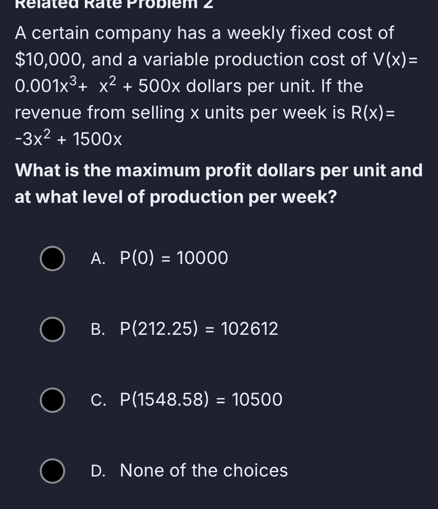 Rélaled Ralé Probiem 2
A certain company has a weekly fixed cost of
$10,000, and a variable production cost of V(x)=
0.001x^3+x^2+500x dollars per unit. If the
revenue from selling x units per week is R(x)=
-3x^2+1500x
What is the maximum profit dollars per unit and
at what level of production per week?
A. P(0)=10000
B. P(212.25)=102612
C. P(1548.58)=10500
D. None of the choices