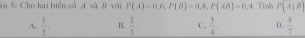 ầu 5: Cho hai biến cổ A và B với P(A)=0,6, P(B)=0,8, P(AB)=0,4. Tính P(A|B)
A.  1/2 .  2/3 .  3/4 .  4/7 . 
B.
C.
D,