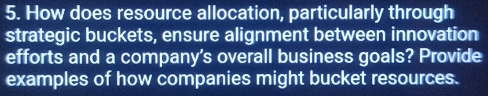 How does resource allocation, particularly through 
strategic buckets, ensure alignment between innovation 
efforts and a company's overall business goals? Provide 
examples of how companies might bucket resources.