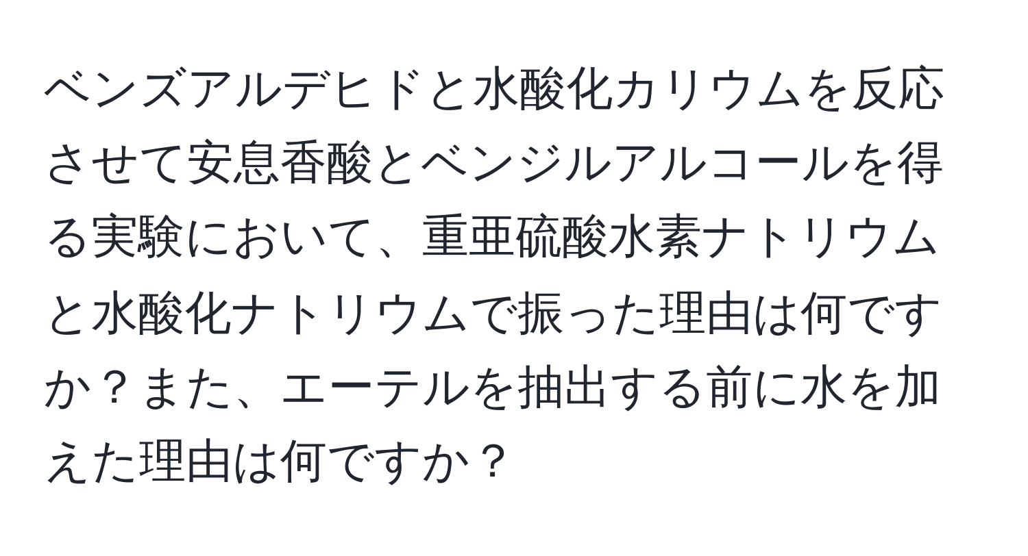 ベンズアルデヒドと水酸化カリウムを反応させて安息香酸とベンジルアルコールを得る実験において、重亜硫酸水素ナトリウムと水酸化ナトリウムで振った理由は何ですか？また、エーテルを抽出する前に水を加えた理由は何ですか？