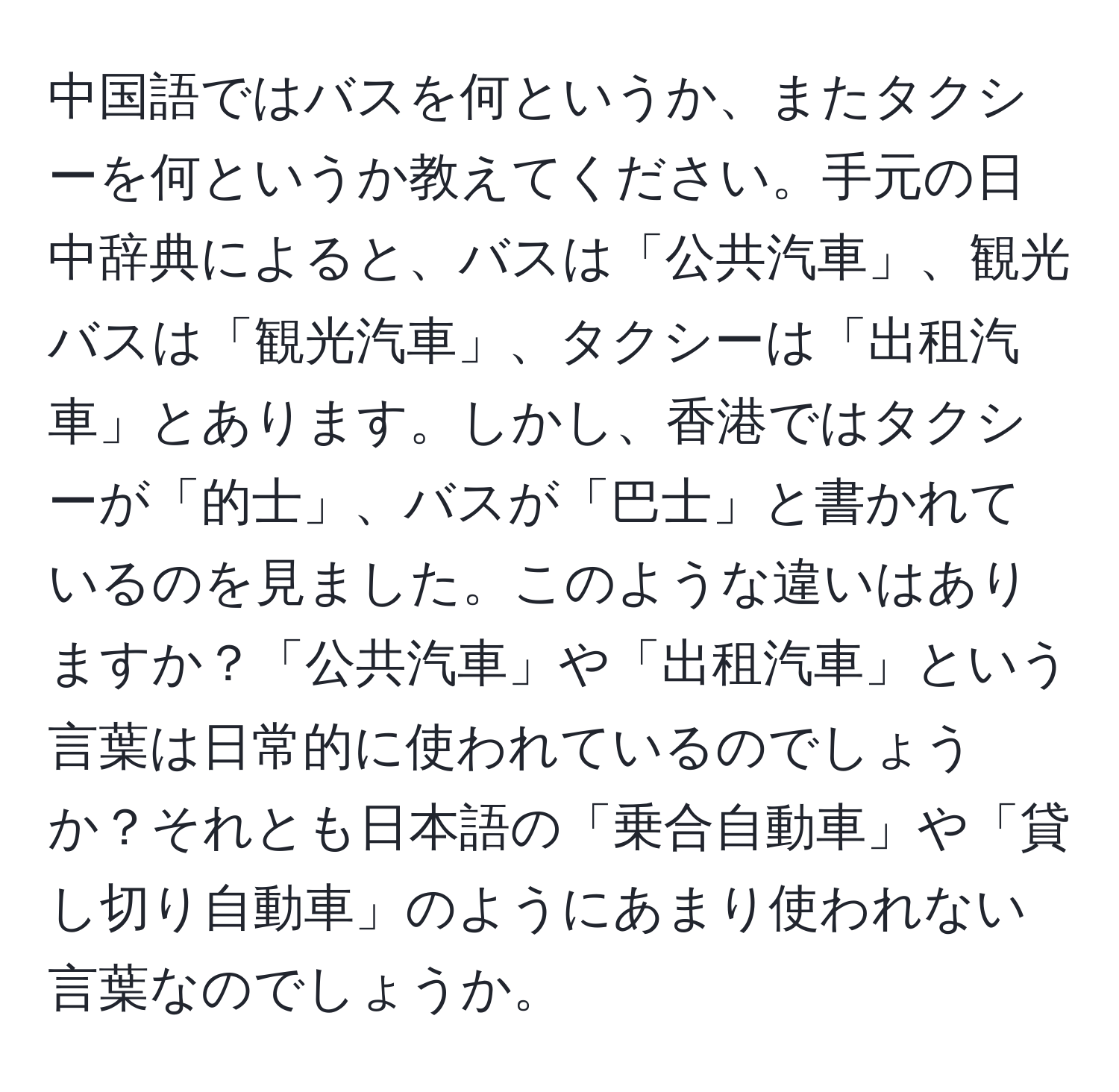 中国語ではバスを何というか、またタクシーを何というか教えてください。手元の日中辞典によると、バスは「公共汽車」、観光バスは「観光汽車」、タクシーは「出租汽車」とあります。しかし、香港ではタクシーが「的士」、バスが「巴士」と書かれているのを見ました。このような違いはありますか？「公共汽車」や「出租汽車」という言葉は日常的に使われているのでしょうか？それとも日本語の「乗合自動車」や「貸し切り自動車」のようにあまり使われない言葉なのでしょうか。